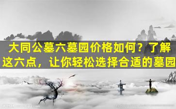 大同公墓六墓园价格如何？了解这六点，让你轻松选择合适的墓园