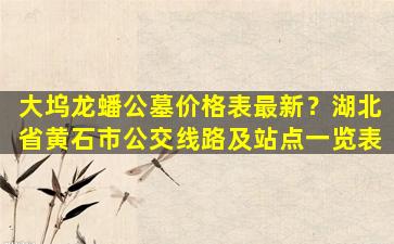 大坞龙蟠公墓价格表最新？湖北省黄石市公交线路及站点一览表