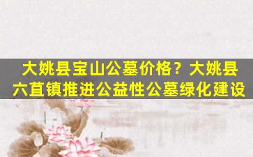 大姚县宝山公墓价格？大姚县六苴镇推进公益性公墓绿化建设