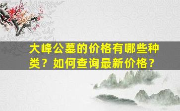 大峰公墓的价格有哪些种类？如何查询最新价格？