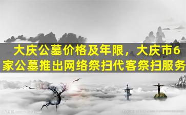 大庆公墓价格及年限，大庆市6家公墓推出网络祭扫代客祭扫服务