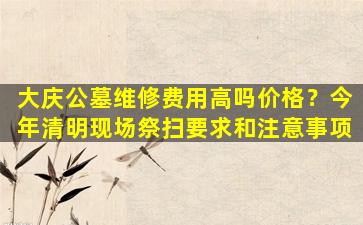 大庆公墓维修费用高吗价格？今年清明现场祭扫要求和注意事项