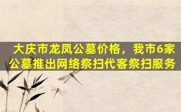 大庆市龙凤公墓价格，我市6家公墓推出网络祭扫代客祭扫服务