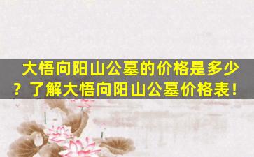大悟向阳山公墓的价格是多少？了解大悟向阳山公墓价格表！