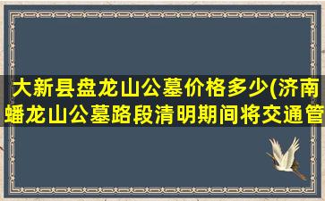 大新县盘龙山公墓价格多少(济南蟠龙山公墓路段清明期间将交通管制)