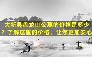 大新县盘龙山公墓的价格是多少？了解这里的价格，让您更加安心