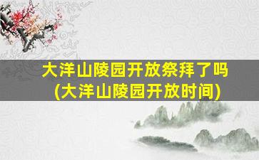 大洋山陵园开放祭拜了吗(大洋山陵园开放时间)