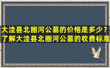 大洼县北圈河公墓的价格是多少？了解大洼县北圈河公墓的收费标准