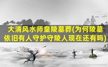 大清风水师皇陵墓葬(为何陵墓依旧有人守护守陵人现在还有吗)