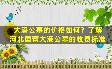 大港公墓的价格如何？了解河北国营大港公墓的收费标准