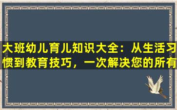 大班幼儿育儿知识大全：从生活习惯到教育技巧，一次解决您的所有疑惑！