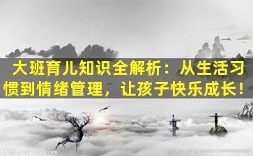 大班育儿知识全解析：从生活习惯到情绪管理，让孩子快乐成长！