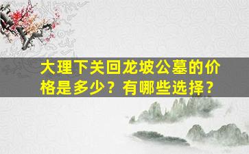 大理下关回龙坡公墓的价格是多少？有哪些选择？