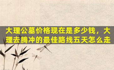 大理公墓价格现在是多少钱，大理去腾冲的最佳路线五天怎么走