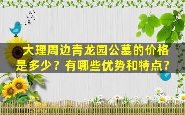 大理周边青龙园公墓的价格是多少？有哪些优势和特点？
