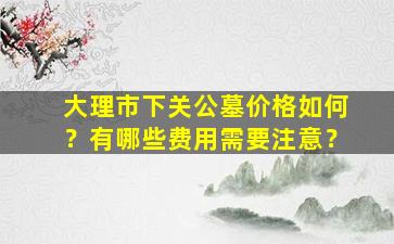 大理市下关公墓价格如何？有哪些费用需要注意？