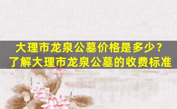 大理市龙泉公墓价格是多少？了解大理市龙泉公墓的收费标准