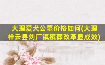大理爱犬公墓价格如何(大理祥云县刘厂镇殡葬改革显成效)