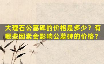 大理石公墓碑的价格是多少？有哪些因素会影响公墓碑的价格？