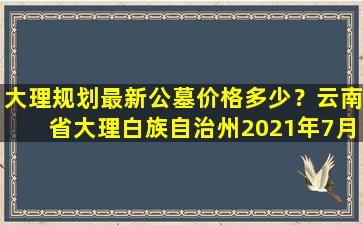 大理规划最新公墓价格多少？云南省大理白族自治州2021年7月最新获批项目汇总