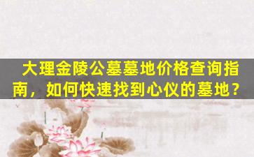 大理金陵公墓墓地价格查询指南，如何快速找到心仪的墓地？