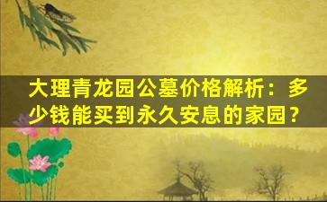 大理青龙园公墓价格解析：多少钱能买到永久安息的家园？