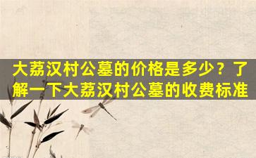 大荔汉村公墓的价格是多少？了解一下大荔汉村公墓的收费标准