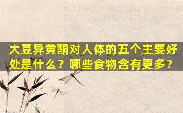 大豆异黄酮对人体的五个主要好处是什么？哪些食物含有更多？