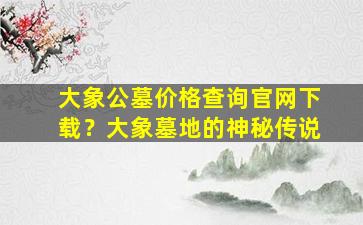 大象公墓价格查询官网下载？大象墓地的神秘传说