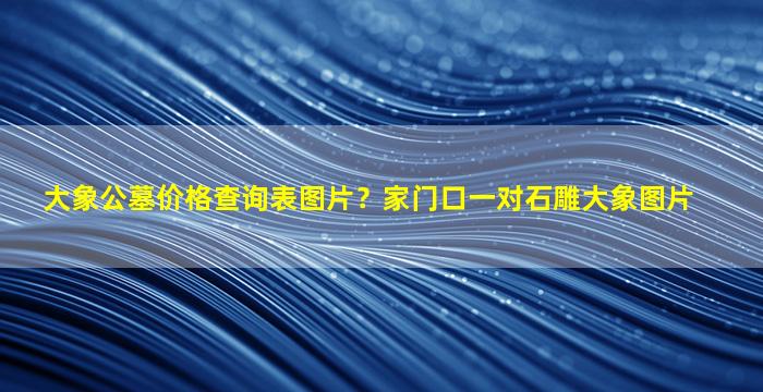 大象公墓价格查询表图片？家门口一对石雕大象图片
