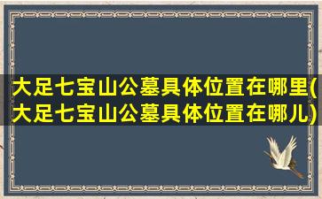 大足七宝山公墓具体位置在哪里(大足七宝山公墓具体位置在哪儿)