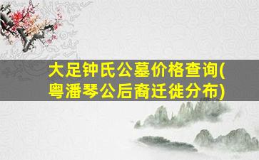 大足钟氏公墓价格查询(粤潘琴公后裔迁徙分布)