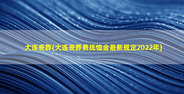 大连丧葬(大连丧葬费抚恤金最新规定2022年)