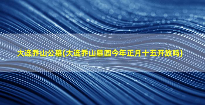 大连乔山公墓(大连乔山墓园今年正月十五开放吗)