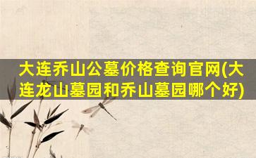 大连乔山公墓价格查询官网(大连龙山墓园和乔山墓园哪个好)