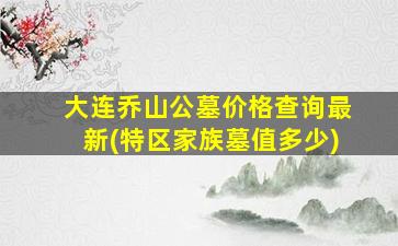 大连乔山公墓价格查询最新(特区家族墓值多少)