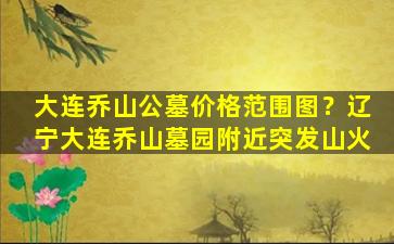 大连乔山公墓价格范围图？辽宁大连乔山墓园附近突发山火