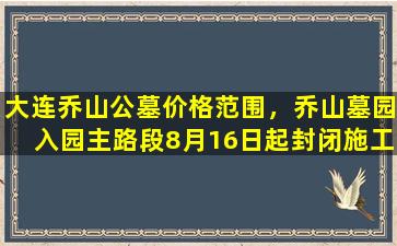 大连乔山公墓价格范围，乔山墓园入园主路段8月16日起封闭施工60天