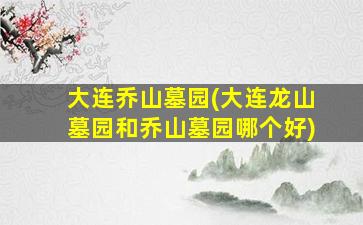 大连乔山墓园(大连龙山墓园和乔山墓园哪个好)