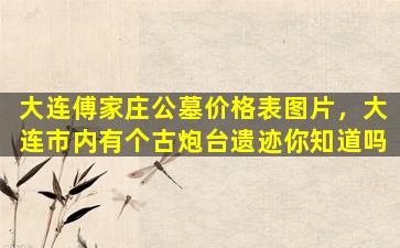 大连傅家庄公墓价格表图片，大连市内有个古炮台遗迹你知道吗