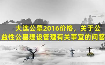 大连公墓2016价格，关于公益性公墓建设管理有关事宜的问答