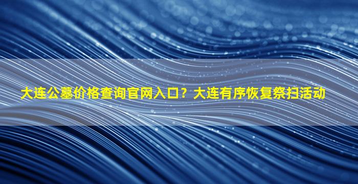 大连公墓价格查询官网入口？大连有序恢复祭扫活动