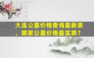 大连公墓价格查询最新表，哪家公墓价格最实惠？