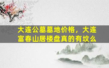 大连公墓墓地价格，大连富春山居楼盘真的有坟么