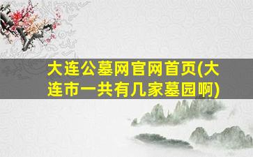 大连公墓网官网首页(大连市一共有几家墓园啊)