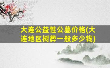 大连公益性公墓价格(大连地区树葬一般多少钱)
