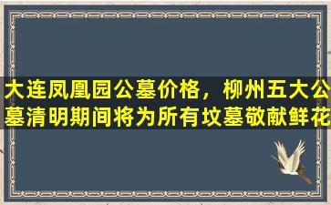 大连凤凰园公墓价格，柳州五大公墓清明期间将为所有坟墓敬献鲜花共逾十万支