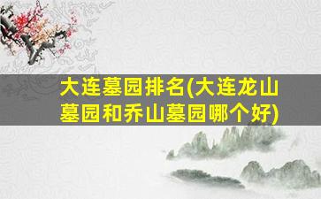 大连墓园排名(大连龙山墓园和乔山墓园哪个好)