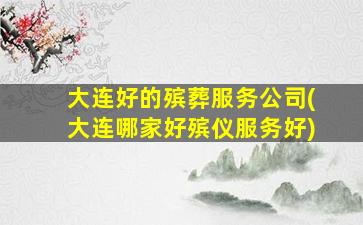 大连好的殡葬服务公司(大连哪家好殡仪服务好)