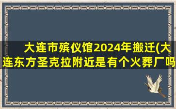 大连市殡仪馆2024年搬迁(大连东方圣克拉附近是有个火葬厂吗)